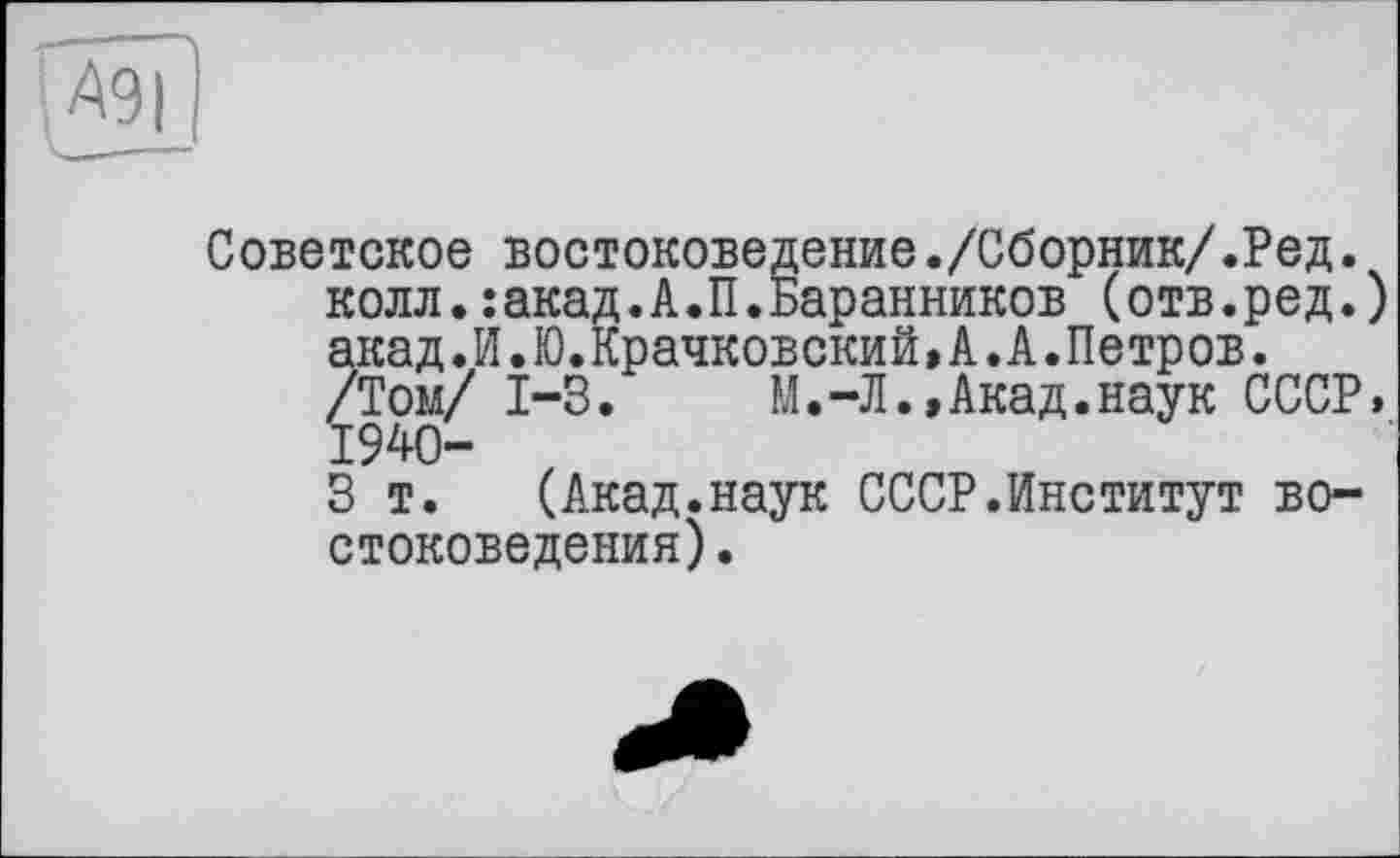 ﻿
Советское востоковедение./Сборник/.Ред.
колл.:акад.А.П.Баранников (отв.ред.) акад.И.Ю.Крачковский,А.А.Петров.
/Том/ 1-3.	М.-Л.,Акад.наук СССР.
1940-
3 т. (Акад.наук СССР.Институт востоковедения) .